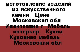 изготовление изделий из искусственного камня › Цена ­ 100 - Московская обл., Ивантеевка г. Мебель, интерьер » Кухни. Кухонная мебель   . Московская обл.